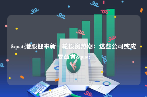 "港股迎来新一轮投资热潮：这些公司或成受益者"