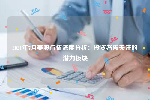 2021年7月美股行情深度分析：投资者需关注的潜力板块