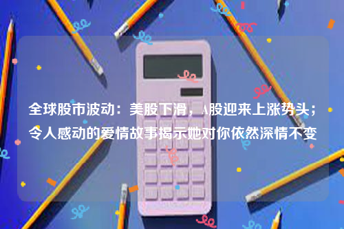 全球股市波动：美股下滑，A股迎来上涨势头；令人感动的爱情故事揭示她对你依然深情不变