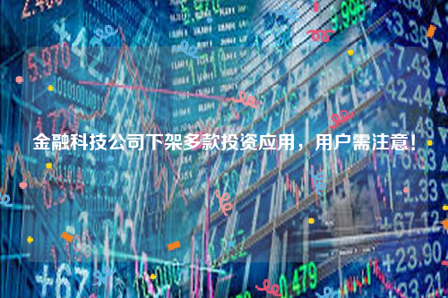 金融科技公司下架多款投资应用，用户需注意！