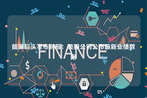 能源巨头发布财报：美股公司公布最新业绩数据