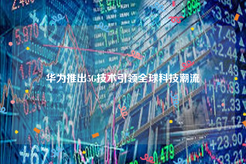 华为推出5G技术引领全球科技潮流