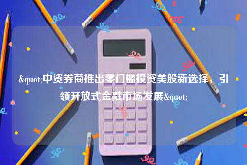 "中资券商推出零门槛投资美股新选择，引领开放式金融市场发展"