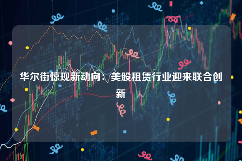 华尔街惊现新动向：美股租赁行业迎来联合创新