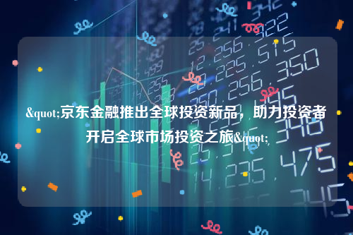 "京东金融推出全球投资新品，助力投资者开启全球市场投资之旅"