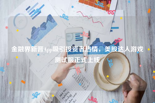 金融界新晋App吸引投资者热情，美股达人游戏测试服正式上线