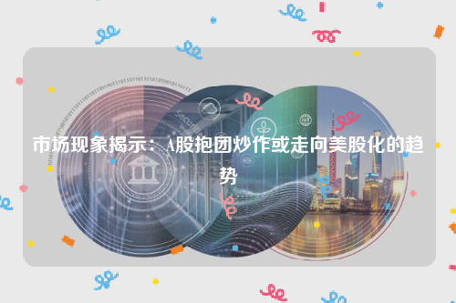 市场现象揭示：A股抱团炒作或走向美股化的趋势