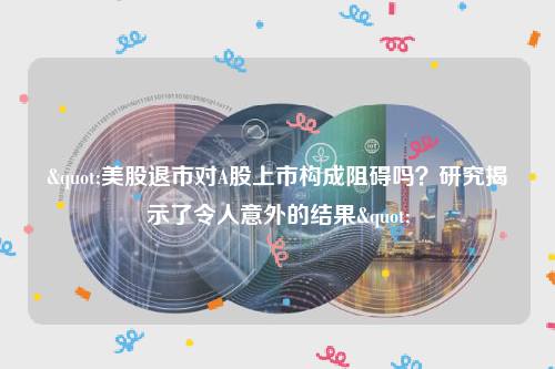 "美股退市对A股上市构成阻碍吗？研究揭示了令人意外的结果"