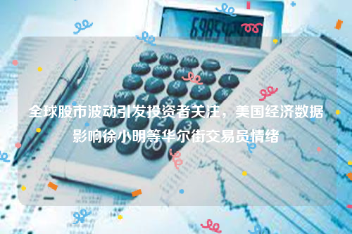 全球股市波动引发投资者关注，美国经济数据影响徐小明等华尔街交易员情绪