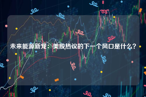 未来能源新宠：美股热议的下一个风口是什么？