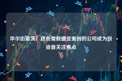 华尔街震荡！这些美股遭受重创的公司成为投资者关注焦点