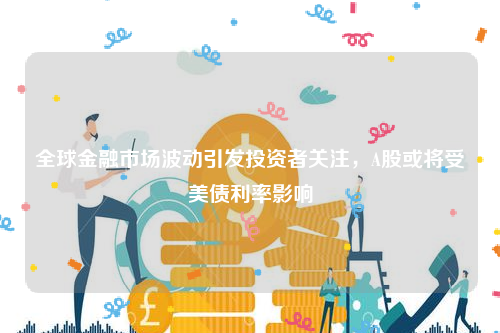 全球金融市场波动引发投资者关注，A股或将受美债利率影响