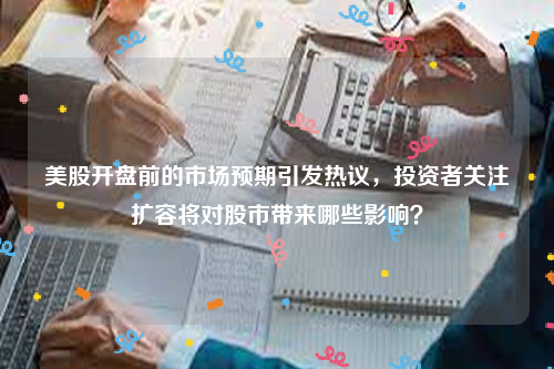 美股开盘前的市场预期引发热议，投资者关注扩容将对股市带来哪些影响？