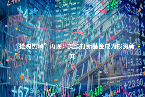 “抢购热潮”再现：美股打新基金成为投资新宠