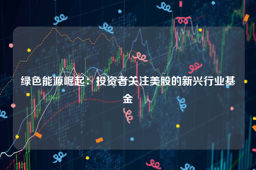 绿色能源崛起：投资者关注美股的新兴行业基金