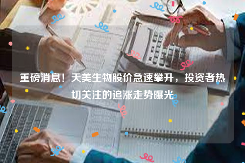 重磅消息！天美生物股价急速攀升，投资者热切关注的追涨走势曝光